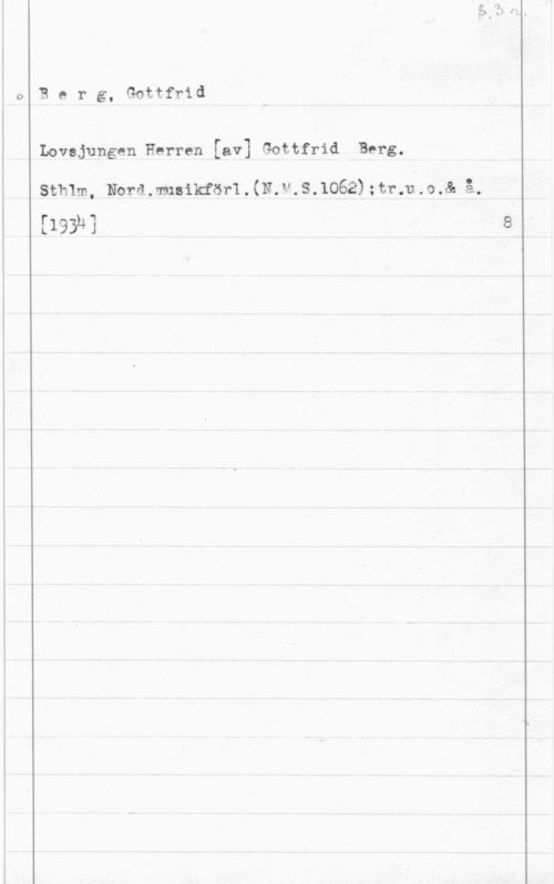 Berg, Gottfrid Berg, Gottfrid

Lovsjungen Herren [av] Gottfrid Berg.

sthlm, Norsmisncfasrl . (N.v.s.1062) mamma 
[Isak]