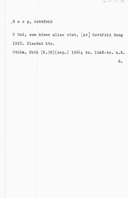 Berg, Gottfrid ÖB e r g, Gottfrid

O Gud, som hörer allas röst. [Av] Gottfrid Berg

1962. Blandad kör.
Sthlm, Erik (K.39)(cop.) 1966; tr. Irkå-tr. u.å.

8.