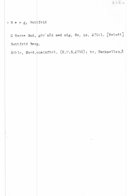 Berg, Gottfrid vBerg, Gottfrid

0 Herre Gud, görinåd med mig. Sv. ps. 270:l. [Melodi]

Gottfrld Berg.

Sthlm, Nord.musikförl. (N.V.S.2716); tr. Hackzellstnå