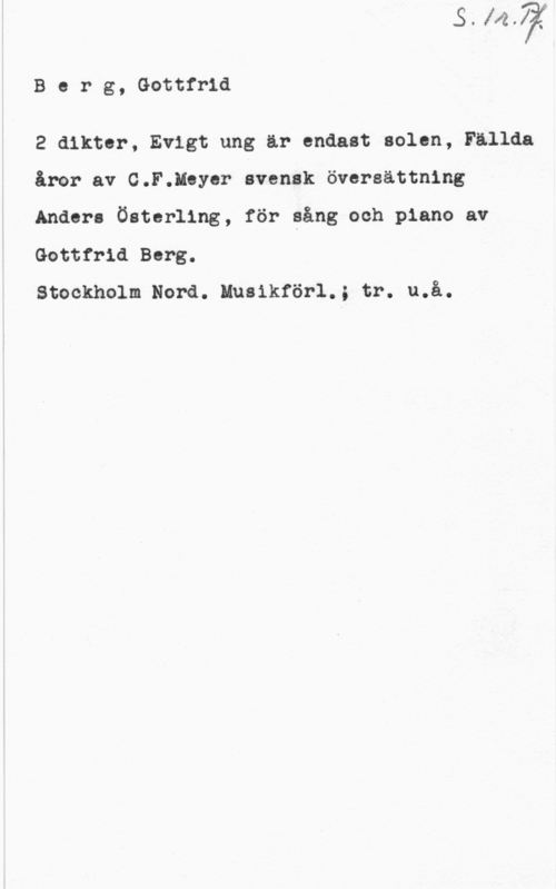 Berg, Gottfrid Berg, Gottfrid

2 dikter, Evigt ung ar endast solen, Fallda
åror av C.F.Meyer svensk översättning
Anders Österling, för sång och piano av
Gottfrid Berg.

Stockholm Nord. Musikförl.; tr. u.å.