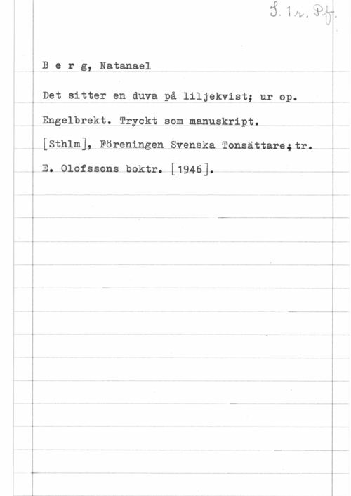 Berg, Natanael 6 B e r g, Natanael

Det sitter en duva på liljekvist; ur op.
v Engelbrekt. Tryckt som manuskript.
[Sthlm], Föreningen Svenska Tonsättarestr.

, E. Olofssons boktr. [1946].