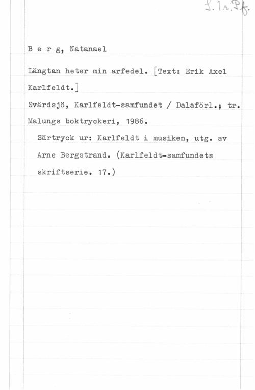 Berg, Natanael Berg, Natanael

.Längtan heter min arfedel. [Textz Erik Axel

.Karlfeldt.]

.Svärdsjö, Karlfeldt-samfundet X Dalaförl.; tr.ä
:Malungs boktryckeri, 1986. i
Särtryck ur: Karlfeldt i musiken, utg. av
Arne Bergstrand. (Karlfeldt-samfundets

skriftserie. 17.)