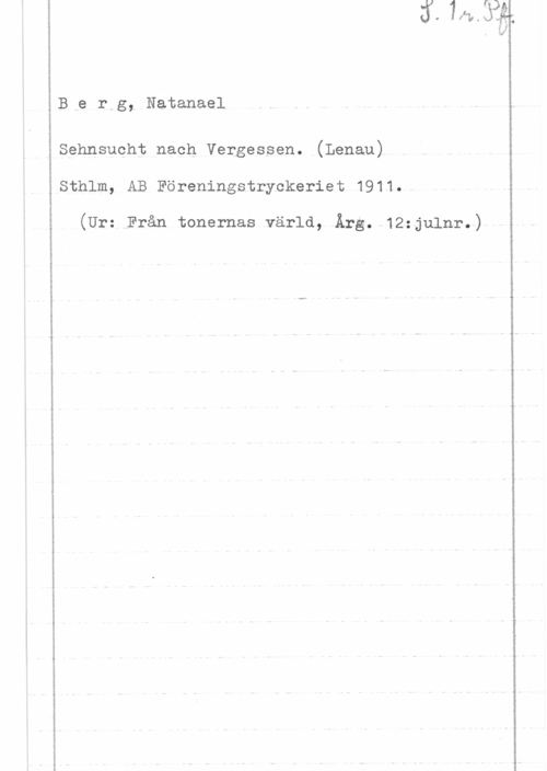 Berg, Natanael Ber,g, Natanael

Sehnsucht nach Vergessen. (Lenau)
Sthlm, AB Föreningstryckeriet 1911.V

(Urstrån tonernas värld, Ärg. 12:julnr.)