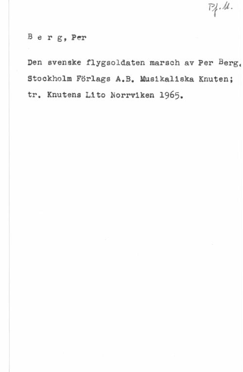 Berg, Per Berg,Per

Den svenske flygsoldaten marsch av Per Berg.
Stockholm Förlags A.B. Musikaliska Knuten;
tr. Knutens Lito Norrviken 1965.