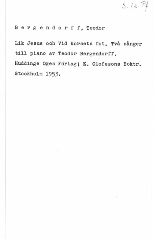 Bergendorff, Teodor Bergendorff, Teodor

Lik Jesus och Vid korsets fot. Två sånger
till piano av Teodor Bergendorff.
Huddinge Oges Förlag; E. Olofssons Boktr.
Stockholm 1953.

-t-n