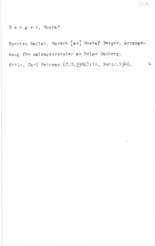 Berger, Gustaf Berger, Gustaf

Sporten kallar. Marsch [av] Gustaf Berger, Arranggmang för salongsorkester av Helge Damberg.

sthlm, carl Gehrman (c.s.3982);tr. Notrrnghs

h