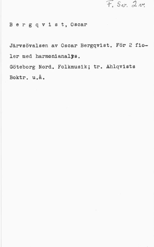 Bergqvist, Oscar Henrik Bergqv1 st, Oscar

Järvsövalsen av Oscar Bergqvist. För 2 fioler med harmonianalys.

Göteborg Nord. Folkmusik; tr. Ahlqvists
Boktr. u.å.