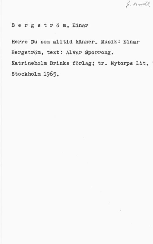 Bergström, Einar Bergström, Einar

Herre Du som alltid känner. Musik: Einar
Bergström, text: Alvar Sporrong.

Katrineholm Brinks förlag; tr. Nytorps Lit.l
Stockholm 1965.
