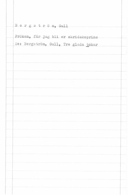 Bergström, Gurli Maria v-..- u.,- ......-

-.;w-w-v.-... -

-. :...-.v- -....-.--.... .... . .MW-n-.- . .

-. ......-...- --

.....- -Q-.n ...-... u---.----.-.-. r--.

 

...-.....- -.. ..... ....,1.

n

M5
B,e r g s t r ö m, Gull

Fröken, får jag bli.er skridskoprinsh

ISe: Bergström, Gull, Tre glada Eokar

 

 

-..--. .