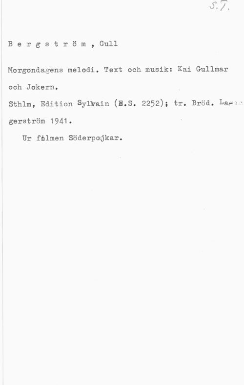 Bergström, Gurli Maria Bergström, Gull

Morgondagens melodi. Text och musik: Kai Gullmar
och Jokern.

sthlm, Edition Sylwain (3.8. 2252); tr. Bröd. Lasv;
gerström 1941.

Ur fnlmen Söderpojkar.