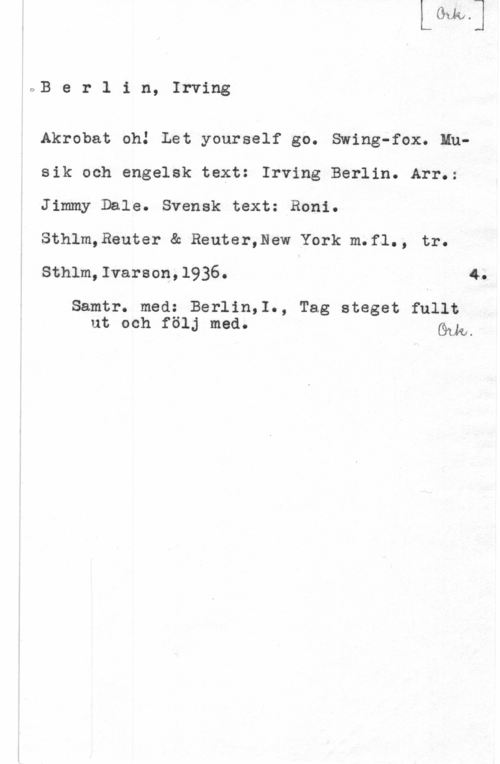 Berlin, Irving OBerlin, Irving

Akrobat oh! Let yourself go. Swing-fox. Mnsik och engelsk text: Irving Berlin. Arr.:
Jimmy Dale. Svensk text: Roni.

Sthlm,Reuter & Reuter,New York m.f1., tr.

Sthlm,Ivarson,l936. 4.

Samtr. med: Berlin,1., Tag steget fullt
ut och följ med. Gum-
