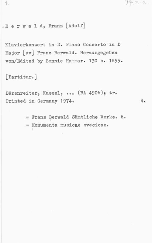 Berwald, Franz Adolf sB e r w a l d, Franz [Adolf]

Klavierkonzert in D. Piano Concerto in D
Major [av] Franz Berwald. Herausgegeben
vonlEdited by Bonnie Hammar. 130 s. 1855.

[Partitur.]

Bärenreiter, Kassel, ... (BA 4906); tr.
Printed in Germany 1974. 4.

Franz Perwald Sämtliohe Werke. 6.

Monumenta musicae svecicae.