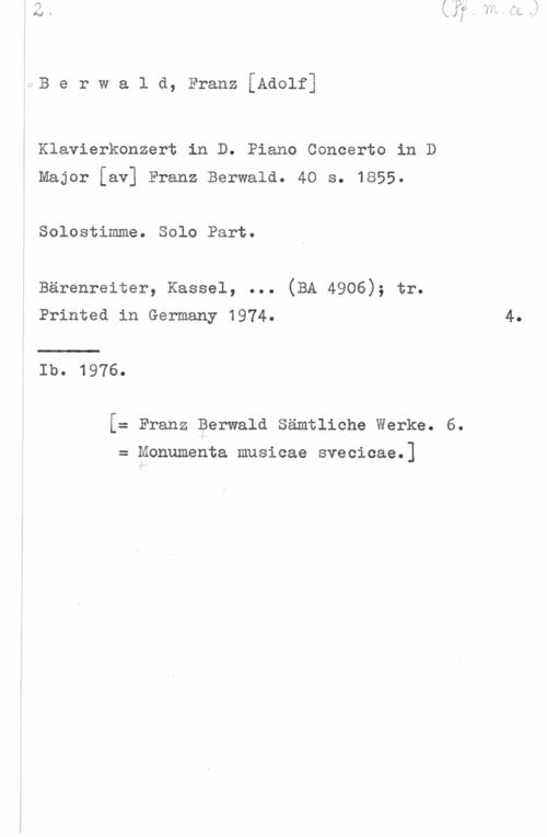 Berwald, Franz Adolf Berwald, Franz[Adolf]

Klavierkonzert in D. Piano Concerto in D
Major [av] Franz Berwald. 40 s. 1855.

Solostimme. Solo Part.

Bärenreiter, Kassel, ... (BA 4906); tr.
Printed in Germany 1974. 4.

Ib. 1976.

[= Franz Berwald Sämtliche Werke. 6.

= Monumenta musicae svecicae.]