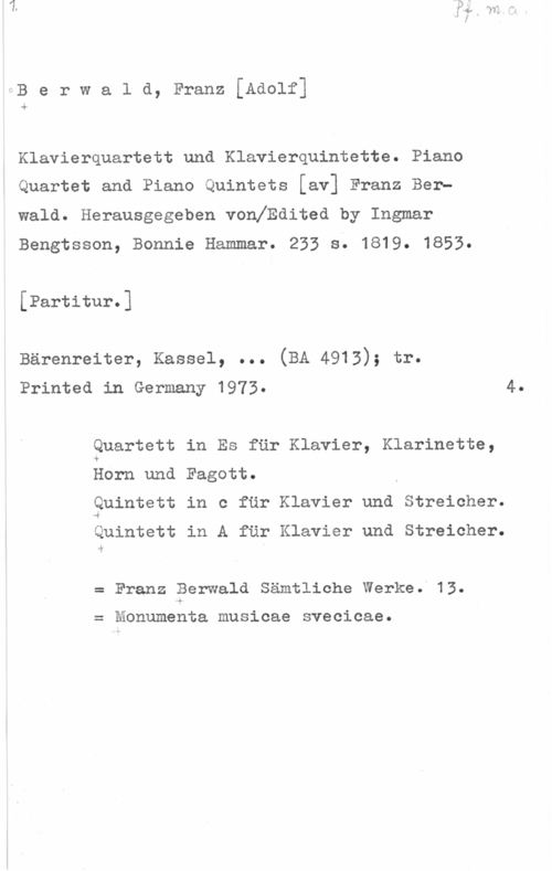 Berwald, Franz Adolf Berwald, Franz[Adolf]

.1,

Klavierquartett und Klavierquintette. Piano
Quartet and Piano Quintets [av] Franz Berh
wald. Herausgegeben vonlEdited by Ingmar
Bengtsson, Bonnie Hammar. 235 s. 1819. 1853.

[Partitur.]

Bärenreiter, Kassel, ... (BA 4913); tr.
Printed in Germany 1973. 4.

Quartett in Es fär Klavier, Klarinette,
Horn und Fagott.
Quintett in c fär Klavier und Streicher.

Quintett in A får Klavier und Streicher.

i?

Franz Berwald Sämtliche Werke.l13.

Monumenta musicae svecicae.