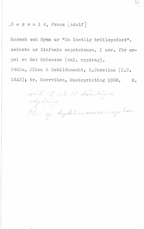 Berwald, Franz Adolf oB e r w a l d, Franz [Adolf]

Marsch och Hymn ur "En lantlig bröllopsfest".
Andante ur Sinfonie capricieuse. I arr. för orgel av Rut Ericsson (enl. uppdrag).

sthlm, Elksn a schildknssht, s.csrslius (m.a.

1842); tr. Norrviken, Musicprinting 1968. 8.

0,.,
t . (
.l  4 f MI;  , i , , . i f: i..
7,4.) 5,; LI. , - .I . . Q. I