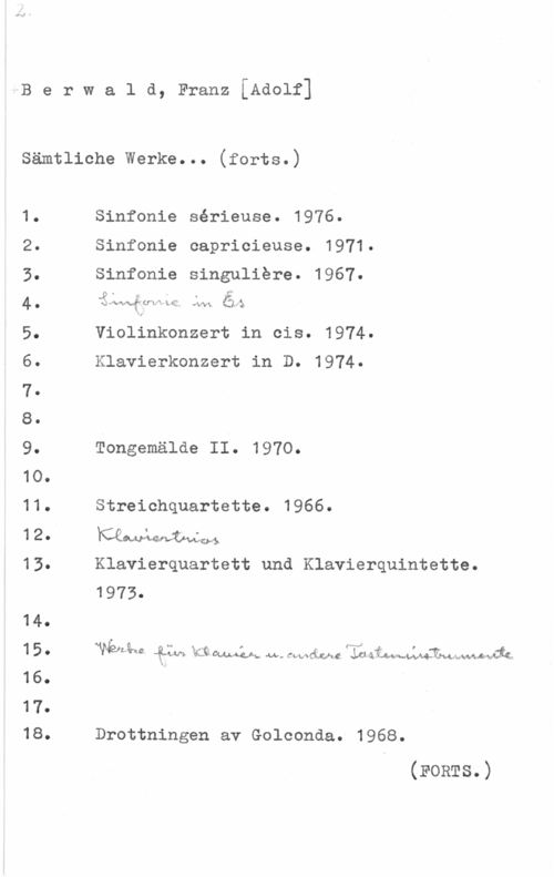 Berwald, Franz Adolf 4B e r w a l d, Franz [Adolf]

Sämtliche Werke... (forts.)

1.
2.
3.
4.
5.
6.
7.
s.
9.
1o.
11.
12.

13.

14.
15.
16.

17.
18.

Sinfonie sérieuse. 1976.
Sinfonia capricieuse. 1971.

Sinfonie singuliere. 1967.

.p . r V s .h
i: dawn-:Y U". "i ä.  own  
1.. .

Violinkonzert in cis. 1974
Klavierkonzert in D. 1974.
Tongemälde II. 1970.
Streichquartette. 1966.
mmlvwvgwå

Klavierquartett und Klavierquintette.
1973.

wwjbsåaz "Quiz-N  m-l-:BJ-v.. M.. Chef-(1:a.c 

Drottningen av Golconda. 1968.

(FoRTs.)