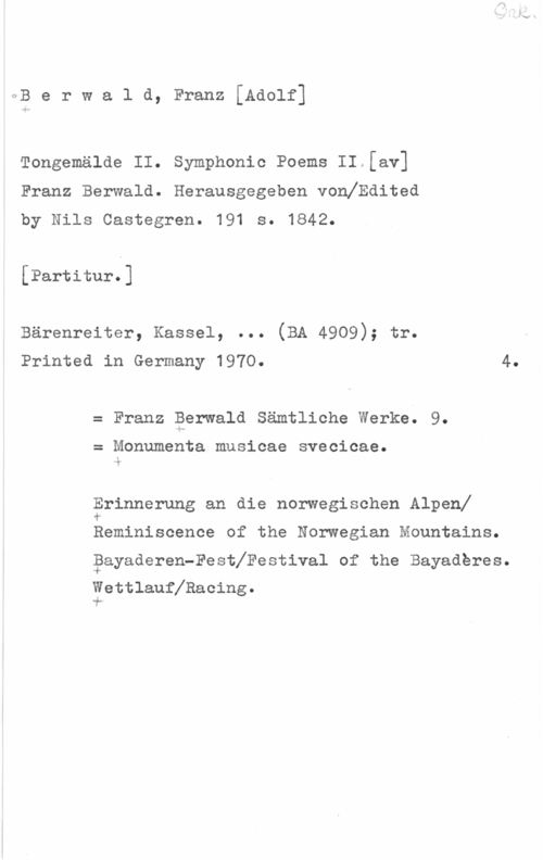 Berwald, Franz Adolf OB e r w a l d, Franz [Adolf]

Tongemälde II. Symphonic Poems II.[av]
Franz Berwald. Herausgegeben vonfEdited
by Nils Castegren. 191 s. 1842.

[Partitur.]

Bärenreiter, Kassel, ... (BA 4909); tr.
Printed in Germany 1970. 4.

Franz Berwald Sämtliche Werke. 9.

Monumenta mnsicae svecicae.

Erinnerung an die norwegischen Alpenf
f

Reminiscence of the Norwegian Mountains.
gayaderen-Festhestival of the Bayaderes.

fettlauflRacing.