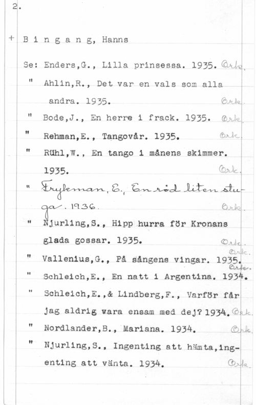 Bingang, Hanns tj B i n g a n g, Hanns

5 Se: Enders,G., Lilla prinsessa. l935.(åai

i

II

-- -... .N-L

Ahlin,R., Det var en vals som alla

andra. 1935. Öd
e Hig -

II

Bode,J., En herre i frack. 1935. Gti;

g.
Rehman,E., Tangovår. 1935. åeåf;

N

5 Rähl,W., En tango 1 månens skimmer.
1935. f" y

m, H1 
å .i

.lq15G.

. 4 i
.. 1.1"ä ,
I
I

Njurling,S., Hipp hurra för Kronans i

glada gossar. 1935. Kula.

Gwlm
0

Vallenius.G., På sångens vingar. 192?J

Sohleioh,E., En natt i Argentina. 1931.

Schleich,E.,& LindberS,F-, Varför fårä

Jag aldrig vara ensam med dey71934.QÄJm

I!

g Nordlander,B., Mariana. 1934. dike.
I n i

Njurling,S., Ingenting att hämta,1ng-å

enting att vänta. 1934. (han.

i