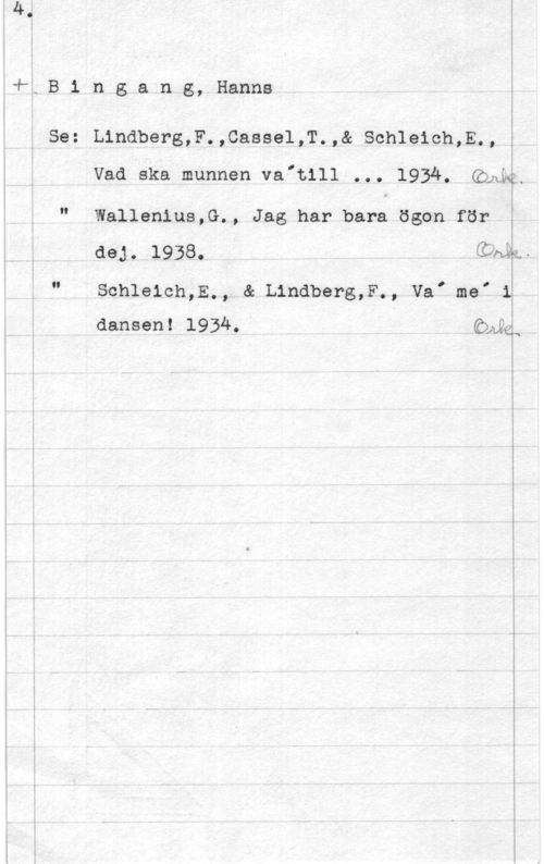 Bingang, Hanns vå,B i n gaa n g, Hanna

Se: Lindberg,F.,Caasel,T.,& Schleich,E.,

Vad ska munnen va"t111 ... 1934, (ÖÄM

N

Wallenius,G., Jag har bara ögon för
deg. 1938. CCM .

.I

Schleich,E., & Lindberg,F., ValmeI 1
dansen! 1934. Qukå

 

Tv
O