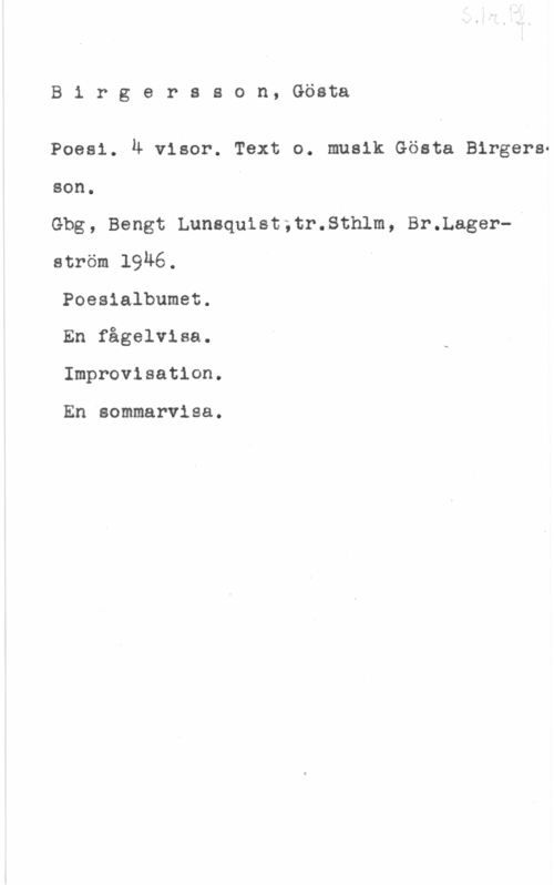 Birgersson, Gösta Birgersson, Gösta

Poesi. 4 visor. Text o. musik Gösta Birgersson.
Gbg, Bengt Lunsquist,tr.Sthlm, Br.l.ager-I
ström 1946.

Poesialbumet.

En fågelvisa.

Improvisation.

En sommarvisa.