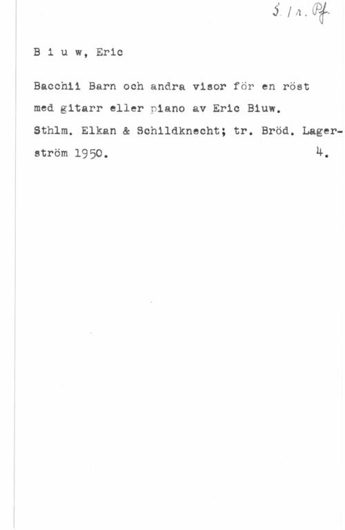 Biuw, Eric B1 uw, Eric

Bacchli Barn och andra visor för en röst

med gitarr eller piano av Eric Biuw.

Sthlm. Elkan & Schlldknecht; tr. Bröd. Lagerström 1950. u.