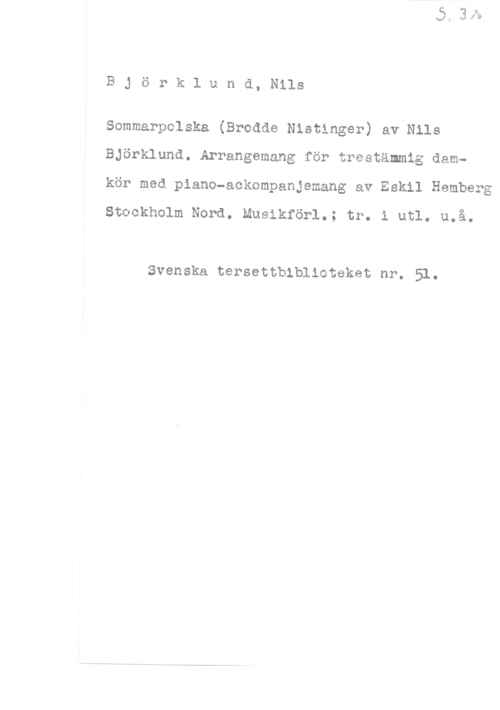 Björklund, Nils Björklund, Nils

Sommarpolska (Brodde Nistinger) av Nils
Björklund. Arrangemang för trestämmig damkör med piano-ackompanjemang av Eskil Hamberg

Stockholm Nord. Musikförl.; tr. i utl. u.å.

Svenska tersettbiblioteket nr. 51.