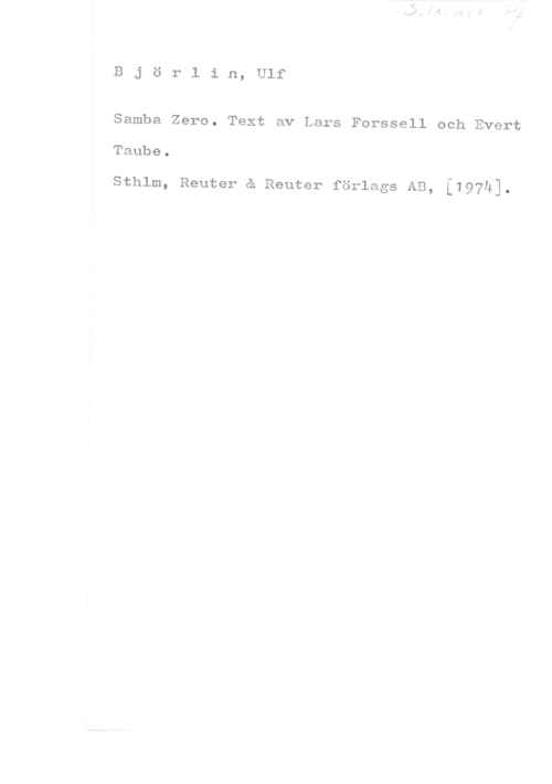 Björlin, Ulf Björlin, Ulf

Samba Zero. Text av Lars Forssell och Evert

Taube.

sthlm, Reuter e Reuter förlags AB, [197h].