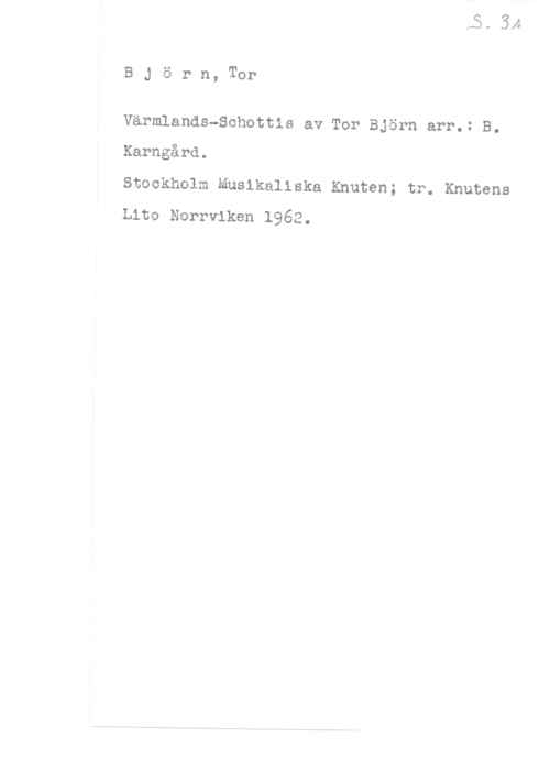 Björn, Tor BJörn, Tor

Värmlands-Schottis av Tor Björn arr.: B.
Karngård.

Stockholm Musikaliska Knuten; tr. Knutens
tho Norrviken 1962.