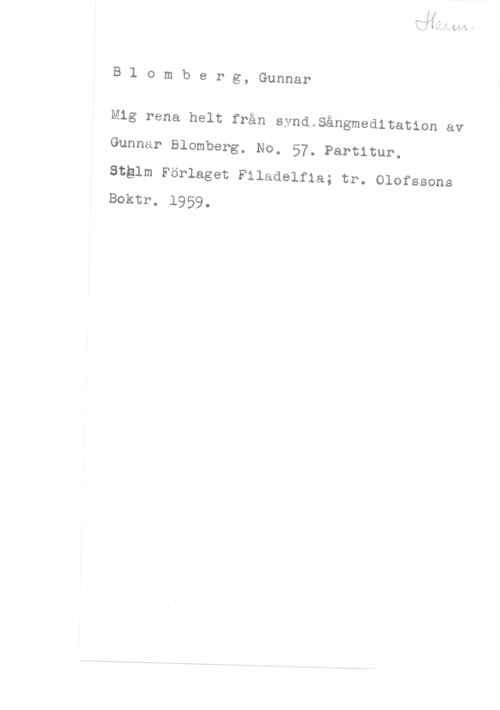 Blomberg, Gunnar Blomberg, Gunnar

Mig rena helt från synd.Sångmeditation av
Gunnar Blomberg. No. 57. Partitur.

Stglm Förlaget Filadelfia; tr. Olofssons
Boktr. 1959.

-Mn-...h-Vm.. .VhW-M V - -7- w ha
