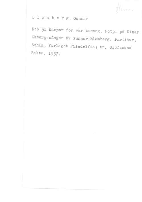 Blomberg, Gunnar Blomberg, Gunnar.

Nzo 51 Kämpar för vår konung. Potp. på Einar
Ekberg-sånger av Gunnar Blomberg. Partitur.

Sthlm, Förlaget Filadelfia; tr. Olofssons
Boktr. 1957.