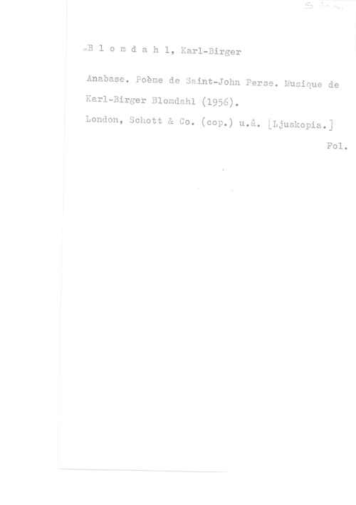 Blomdahl, Karl-Birger ÖB l o m d a h 1, Karl-Birger

Anabase. Poeme de Saint-John Perse. Musique de

Karl-Birger Blomdahl (1956).

London, Sohott å Co. (cop.) u.å. [Ljuskopia.]

Fol.