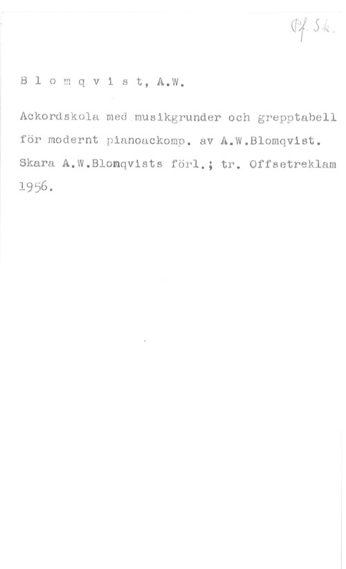 Blomqvist, A. W. B1 omqvist, A.W.

Ackordskola med musikgrunder och grepptabell
för modernt pianoackomp. av A.w.Blomqvist.

Skara A.W.Blomqvists förl.; tr. Offsetreklam
1956.