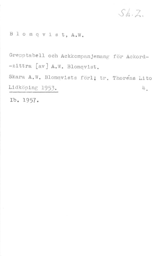 Blomqvist, A. W. Blomqvist, A.W.

Grepptabell och Ackkompanjemang för Ackord-zittra [av] A.W. Blomqvist.
Skara A.W. Blomqvists förl; tr, Thoréns Lito

Lidköping 1953. U.

Ib. 1957.