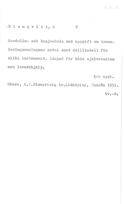Blomqvist, A. W. Blomqvist, AW

Mandolin- och banjoskola med uppgift om tremu
leringsanslagens antal samt drilltabell för

olika instrument. Lämpad för både självstudium

och lärarehjälp.

4:e uppl.
Skara, A.W.Blomqvist; tr.Lidköping, Thorén 1951.

tva-8.