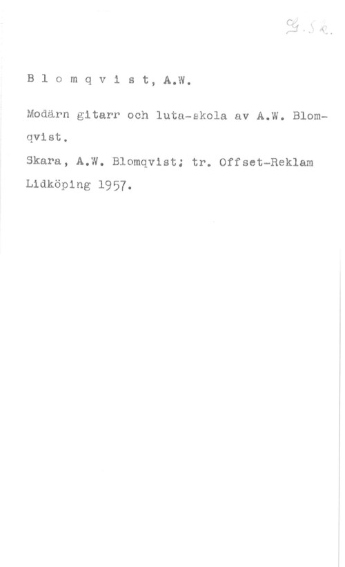 Blomqvist, A. W. B1 omqvist, A.W.

Modarn gitarr och luta-skola av A.W. Blomqvist.

Skara, A.W. Blomqvist; tr. Offset-Reklam
Lidköping 1957.