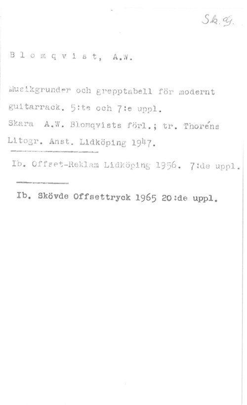 Blomqvist, A. W. B1 omqvist, A.W.

Musikgrunder och grepptabell för modernt
guitarrack, 5:to och 7:e uppl.

. . I
Skara A.W. Blomqvists forl.; tr. Tnorens

Litogt. Anst. lekoplng 19H7.

Ib. offsot-nol-.ldm Lidköping 1956. 7zdo uppl.

 

Ib. Skövde Offsettryck 1965 20=de uppl.