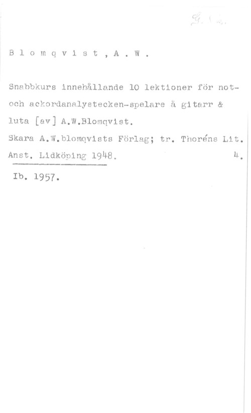 Blomqvist, A. W. Blomqvist, A. W.
Snabbkurs innehållande lO lektioner för notoch aekordanalystecken-spelare å gitarr &
luta [av] A.W.Blomqvist.

skara A.w.blomqvloto Förlag; tr. Thoréns Lit.

Anst. Lidköping 1948. U.

 

Ib. 1957.