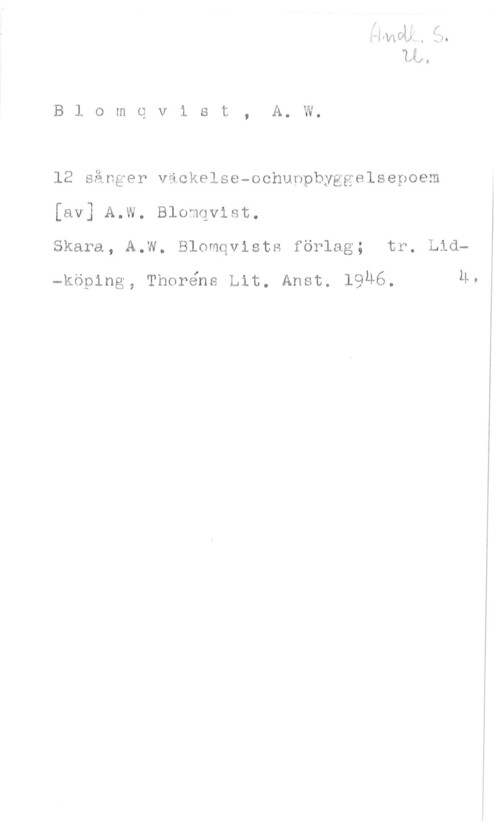 Blomqvist, A. W. u.,-

B 1 o m c v i s t , A. W.

12 sånger väckelse-ochunpbyggelsepoem
[av] A.W. Blomqvist.
Skara, A.W. Blomqvists förlag; tr. Lid
-köplns, Thoréne Lit. Anot. 1946, 1.