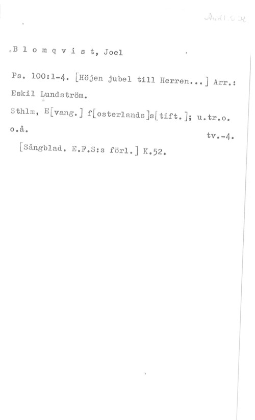 Blomqvist, Joël aB l o m q v i s t, Joel

Ps. loo=1-4. [Högen jubel till Herren...] Arr.:
Eskil Pundström.

Sthlm, Efvang.] f[osterlands]s[tift.]; u.tr.o.
o.å. tv.-4.

[sångblod. E.F.s;s forl.] K.52.