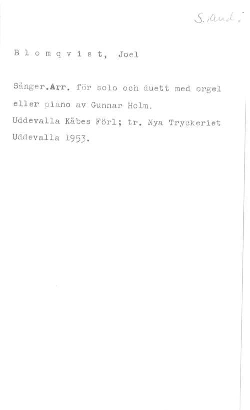 Blomqvist, Joël Blomqv1 st, Joel

Sånger.Arr. för solo och duett med orgel
eller piano av Gunnar Holm.

Uddevalla Kåbes Förl; tr. Nya Tryckeriet
Uddevalla 1953.