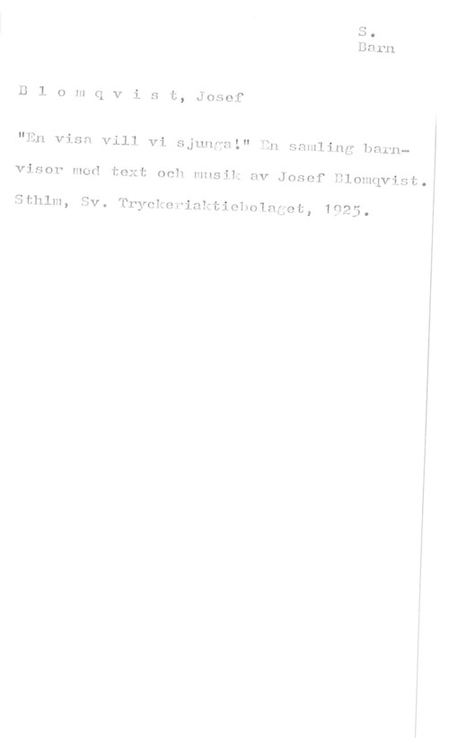 Blomqvist, Josef Blomqvist, Josef

"En visn vill vi sjunnnl" En samling barn
visor med text och musik av Josef Blomqvist.

Sthlm, Sv. Tryckeriaktioholaget, 1925.