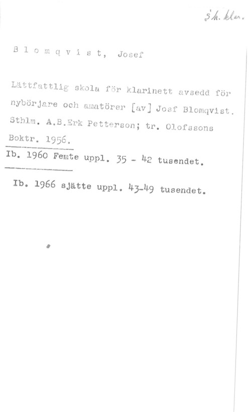 Blomqvist, Josef Blomqvist, Josef

Littfuttllg skola för klarinett avsedd för

nybörjare och amatörer [av] Josf Blomqvist.

Sthlm. A.B.Erk Petterson; tr. Olofssons

Boktr. 1956.

......-

Ib. 1960 Femte uppl. 35 - HE tusendet.

-.....-......-

 

Ib. 1966 sjätte uppl. 43-Ä9 tusendet.