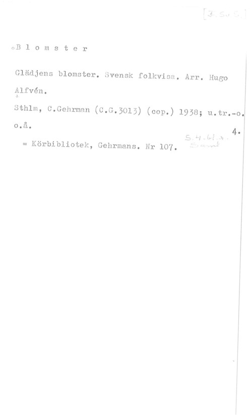 Alfvén, Hugo Emil GB l o m s t e r

Glädjens blomster. Svensk folkvisa. Arr. Hugo I

nlfvén. I

Sthlm, C.Gehrman (C.G.3015) (cop.) 1958; u.tr.-oj

o.å. f I 4.I
.s wÅW. v
= Körbibliotek, Gehrmans. Nr 107.