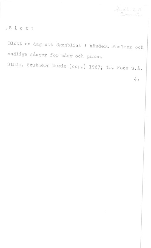 Blott en dag ett ögonblick i sänder Blott

Blott en dag ett ögonblick i sänder. Psalmer och

andliga sånger för sång och piano.

Sthlm, Southern music (cop.) 1967; tr. Roos u.å.

4.