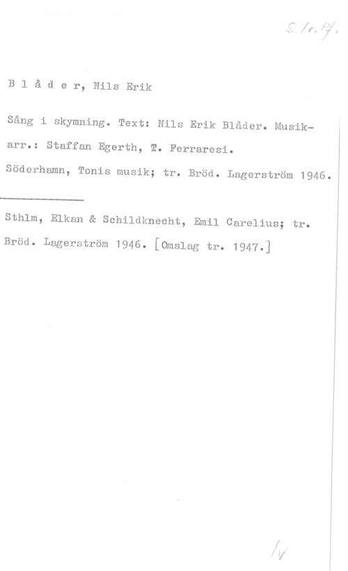 Blåder, Nils Erik Blåder, NilsErik

Sång i skymning. Text: Nils Erik Blåder. Musik
arr.: Staffan Egerth, m. Ferraresi.

Söderhamn, Tonis musik; tr. Bröd. Lagerström 1946.:

 

Sthlm, Elkan & Schildknecht, Emil Carelius; tr.

Bröd. Lagerström 1946. [omslag tr. 1947.]