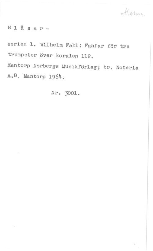 Fahl, Wilhelm B1 åsar
serien 1. Wilhelm Fahl: Fanfar för tre
trumpeter över koralen 112.

Mantorp Norbergs Musikförlag; tr. Noteria
A.B. Mantorp 1964.

Nr. 3001.