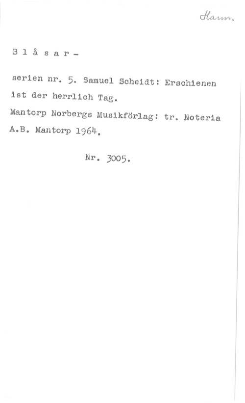 Scheidt, Samuel Blåsar
serien nr. 5. Samuel Scheidt: Erschienen
ist der herrlich Tag.

Mantorp Norbergs Musikförlag: tr. Noteria
A.B. Mantorp 1964,

Nr. 3005.