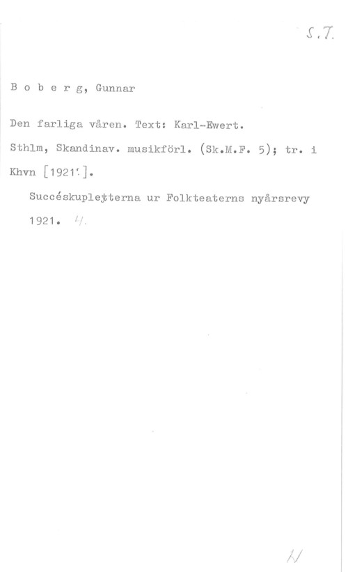 Boberg, Gunnar Boberg, Gunnar

Den farliga våren. Text: Karl-Ewert.
sthlm, skandinav. musikförl. (sk.M.F. 5); tr.
Khvn [1921f].

Succéskupleyterna ur Folkteaterns nyårsrevy

1921. få

I!

i