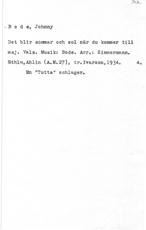 Bode, Johnny OB o d e, Johnny

Det blir som-ar och sol när du kommer till
mej. Vals. Musik: Bode. Arr.: Zimmermann.
sthlm,Ahlin (11.11.27), tr.1varson,1934. 4.

En "Tutta" schlager.