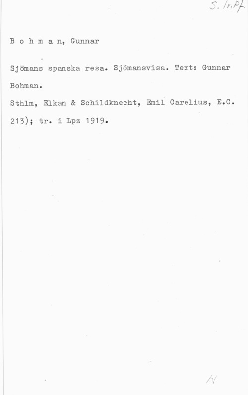Bohman, Gunnar Bohman, Gunnar

Sjömans spanska resa. Sjömansvisa. Text: Gunnar
Bohman.
Sthlm, Elkan & Schildknecht, Emil Carelius, E.C.

215); tr. i Lpz 1919.
